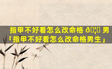指甲不好看怎么改命格 🦊 男「指甲不好看怎么改命格男生」